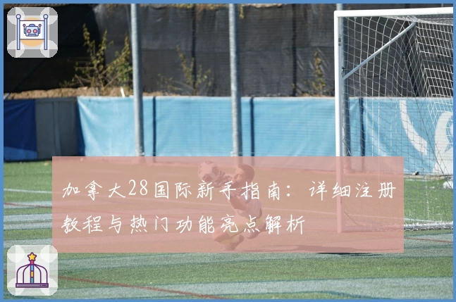 加拿大28国际新手指南:详细注册教程与热门功能亮点解析