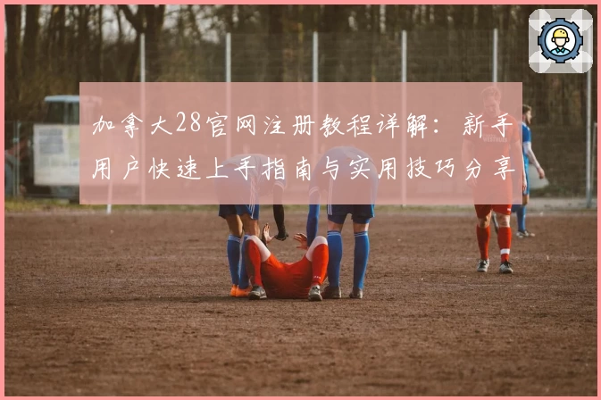 加拿大28官网注册教程详解：新手用户快速上手指南与实用技巧分享