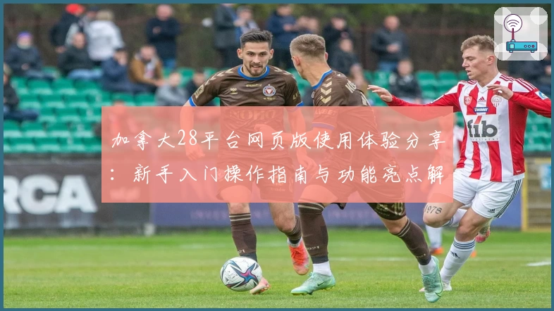 加拿大28平台网页版使用体验分享：新手入门操作指南与功能亮点解析