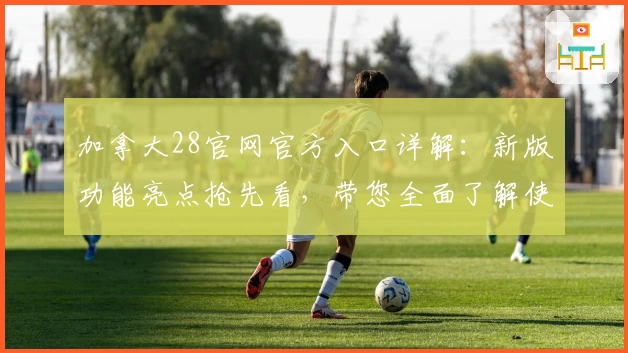 加拿大28官网官方入口详解：新版功能亮点抢先看，带您全面了解使用体验