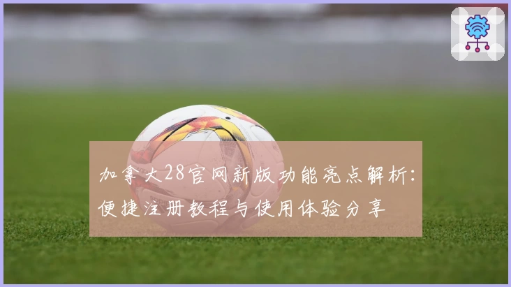 加拿大28官网新版功能亮点解析：便捷注册教程与使用体验分享