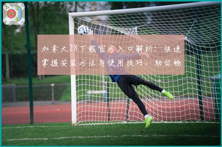 加拿大28下载官方入口解析：快速掌握安装方法与使用技巧，助你畅享便捷体验